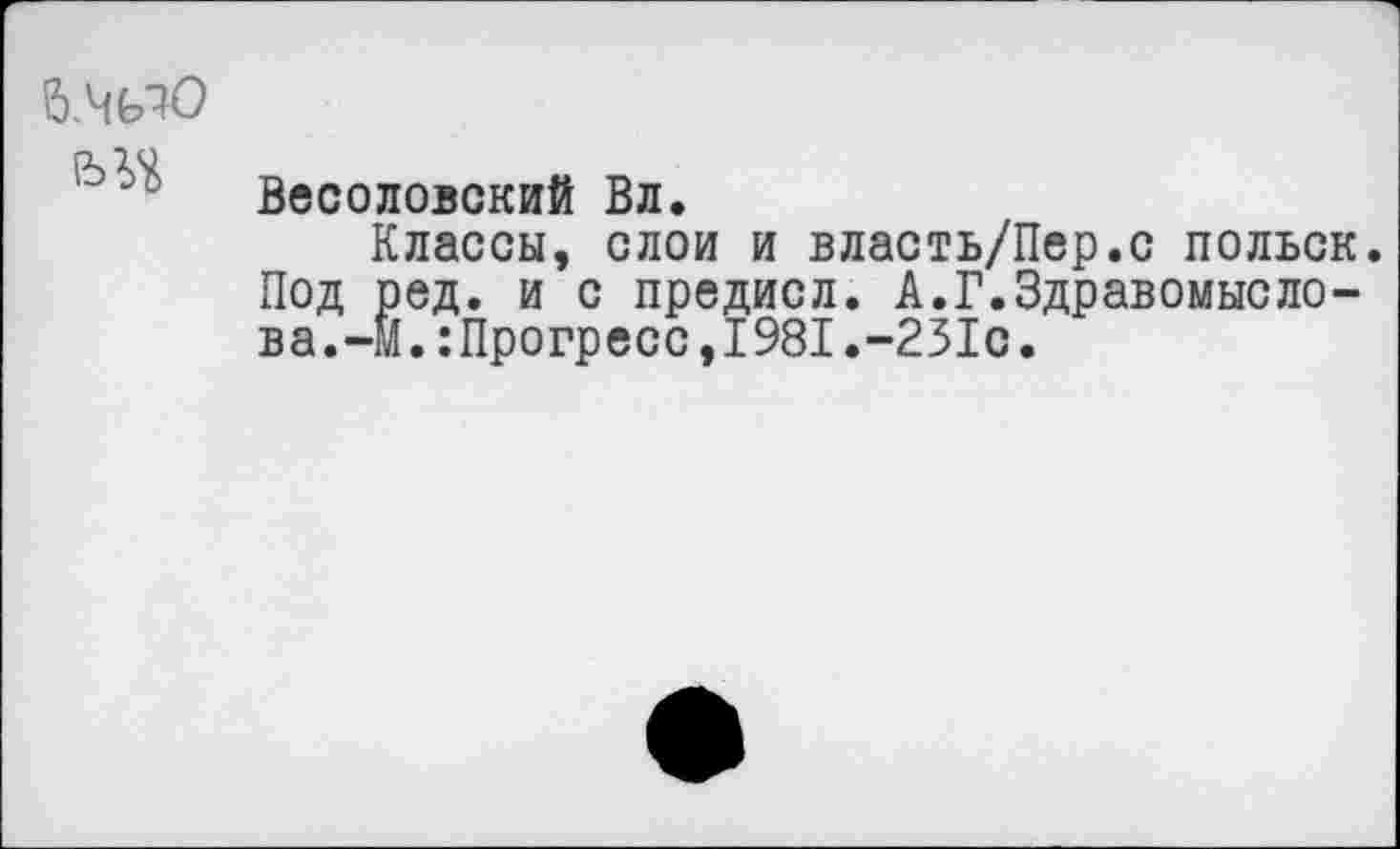 ﻿б.чио
Веселовский Вл.
Классы, слои и власть/Пер.с польск. Под ред. и с предисл. А.Г.Здравомыслова.-М.:Прогресс,1981.-251с.